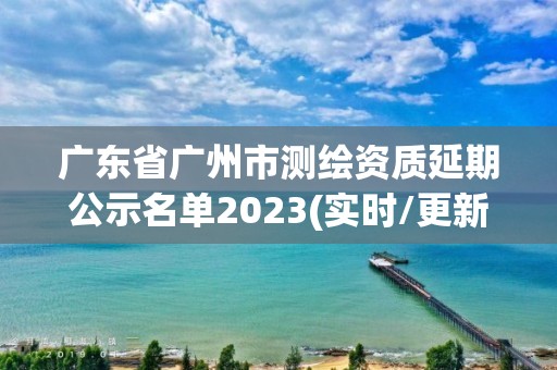 广东省广州市测绘资质延期公示名单2023(实时/更新中)