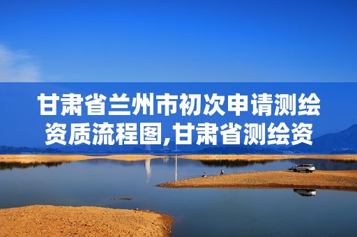 甘肃省兰州市初次申请测绘资质流程图,甘肃省测绘资质单位。