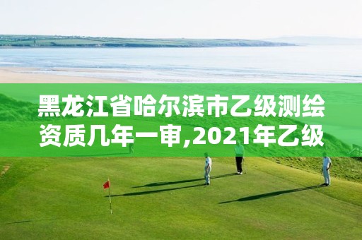 黑龙江省哈尔滨市乙级测绘资质几年一审,2021年乙级测绘资质申报材料。