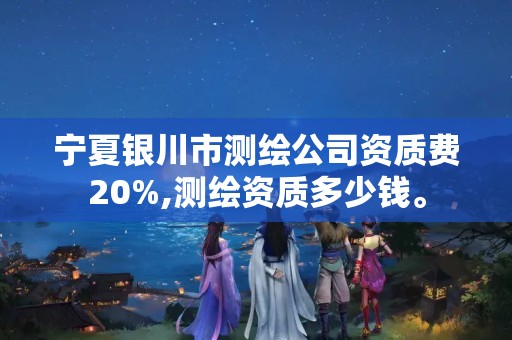 宁夏银川市测绘公司资质费20%,测绘资质多少钱。