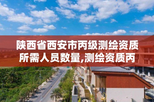 陕西省西安市丙级测绘资质所需人员数量,测绘资质丙级业务范围。