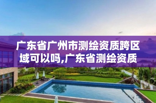 广东省广州市测绘资质跨区域可以吗,广东省测绘资质单位名单。