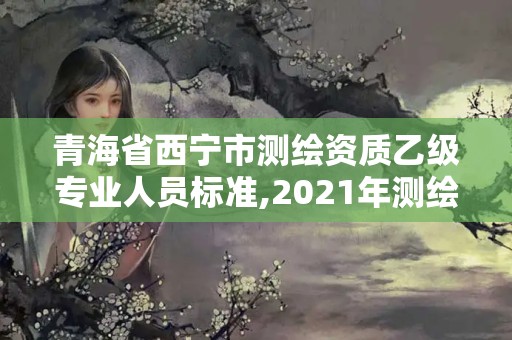 青海省西宁市测绘资质乙级专业人员标准,2021年测绘资质乙级人员要求。