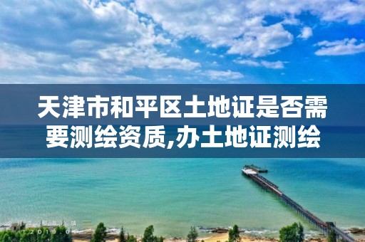 天津市和平区土地证是否需要测绘资质,办土地证测绘要花多少钱。