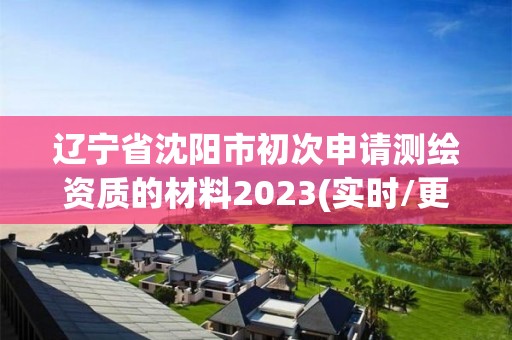 辽宁省沈阳市初次申请测绘资质的材料2023(实时/更新中)