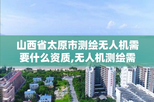 山西省太原市测绘无人机需要什么资质,无人机测绘需要什么证。