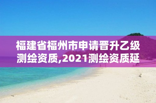 福建省福州市申请晋升乙级测绘资质,2021测绘资质延期公告福建省。