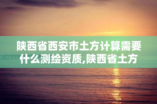 陕西省西安市土方计算需要什么测绘资质,陕西省土方计算规则。