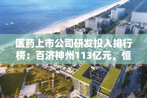 医药上市公司研发投入排行榜：百济神州113亿元，恒瑞医药63亿元，再鼎医药研发费用腰斩，三叶草生物降19.8%