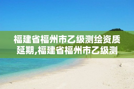 福建省福州市乙级测绘资质延期,福建省福州市乙级测绘资质延期公示。