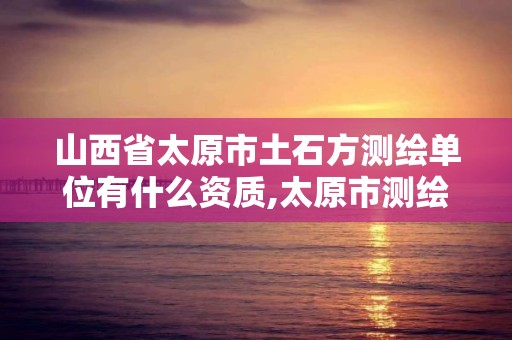 山西省太原市土石方测绘单位有什么资质,太原市测绘公司。