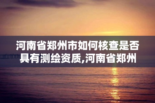 河南省郑州市如何核查是否具有测绘资质,河南省郑州市如何核查是否具有测绘资质的公司。