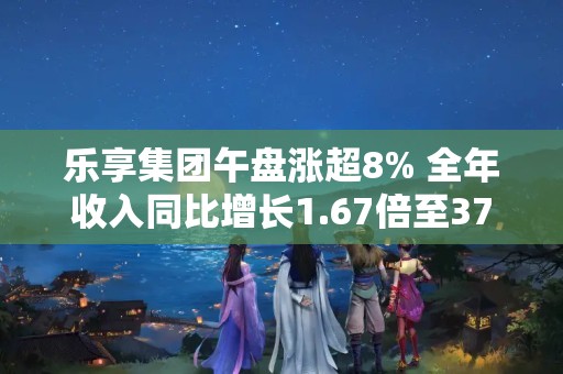 乐享集团午盘涨超8% 全年收入同比增长1.67倍至37.25亿港元