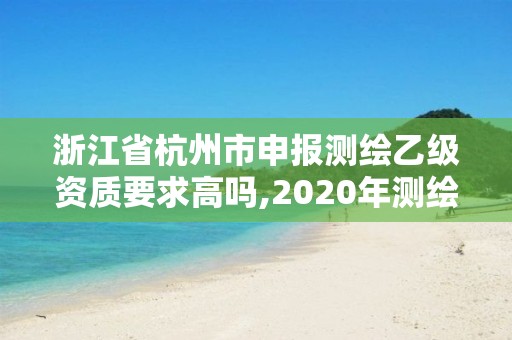 浙江省杭州市申报测绘乙级资质要求高吗,2020年测绘乙级资质申报条件。