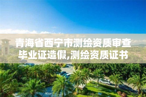 青海省西宁市测绘资质审查毕业证造假,测绘资质证书年审。