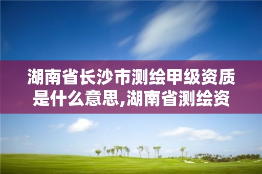 湖南省长沙市测绘甲级资质是什么意思,湖南省测绘资质查询。