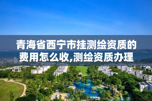 青海省西宁市挂测绘资质的费用怎么收,测绘资质办理流程。