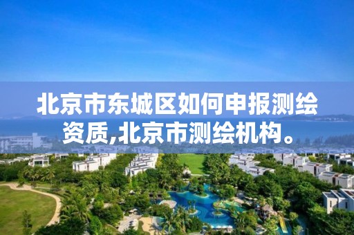 北京市东城区如何申报测绘资质,北京市测绘机构。