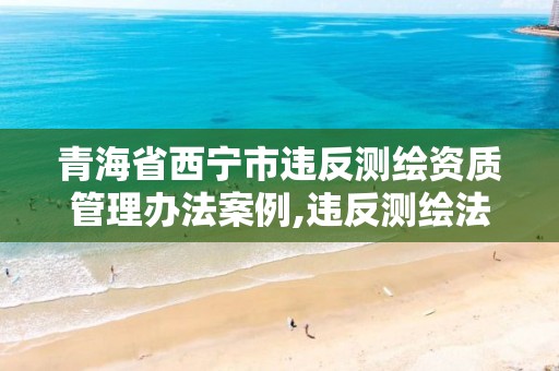 青海省西宁市违反测绘资质管理办法案例,违反测绘法的规定未取得测绘资质证书。