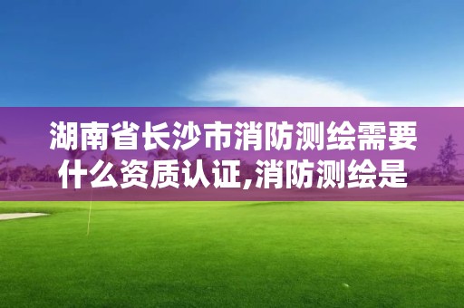 湖南省长沙市消防测绘需要什么资质认证,消防测绘是什么。