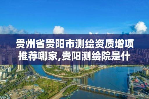 贵州省贵阳市测绘资质增项推荐哪家,贵阳测绘院是什么单位。