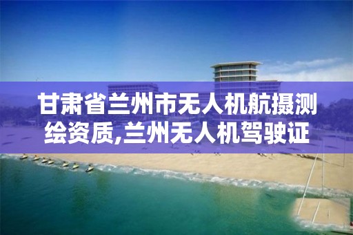 甘肃省兰州市无人机航摄测绘资质,兰州无人机驾驶证培训。