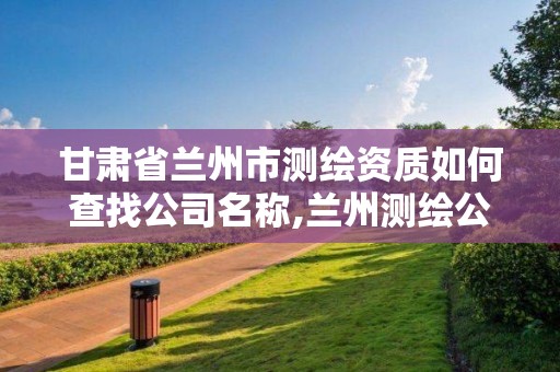 甘肃省兰州市测绘资质如何查找公司名称,兰州测绘公司招聘。