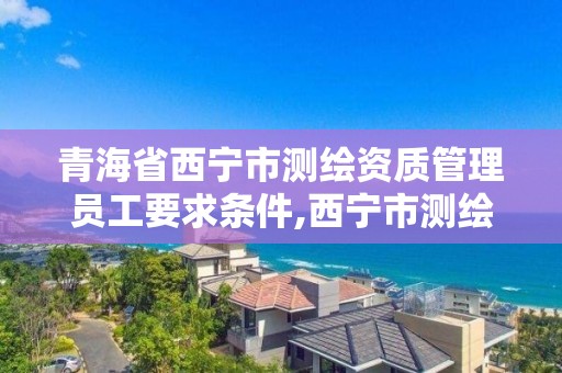 青海省西宁市测绘资质管理员工要求条件,西宁市测绘院改企业。