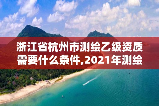 浙江省杭州市测绘乙级资质需要什么条件,2021年测绘乙级资质申报条件。