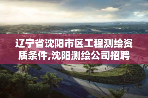 辽宁省沈阳市区工程测绘资质条件,沈阳测绘公司招聘信息最新招聘。