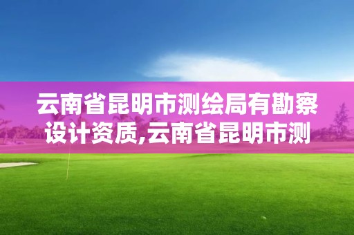 云南省昆明市测绘局有勘察设计资质,云南省昆明市测绘局有勘察设计资质吗。