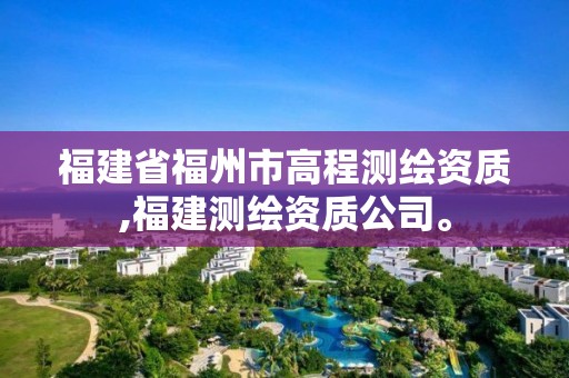 福建省福州市高程测绘资质,福建测绘资质公司。