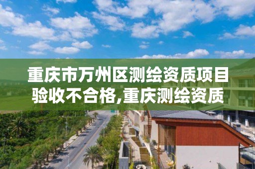 重庆市万州区测绘资质项目验收不合格,重庆测绘资质如何办理。