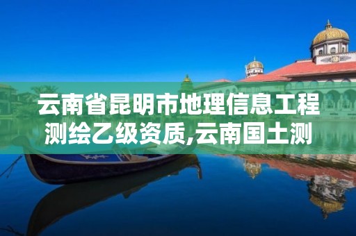 云南省昆明市地理信息工程测绘乙级资质,云南国土测绘地理信息技术。