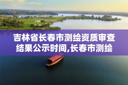 吉林省长春市测绘资质审查结果公示时间,长春市测绘院工资待遇。