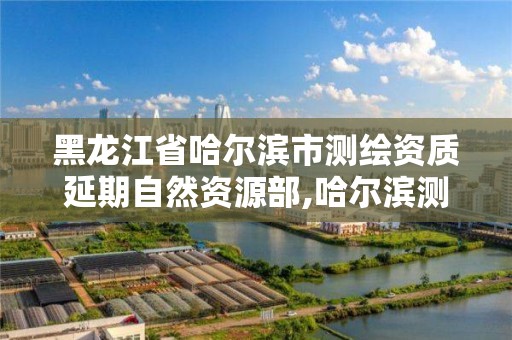 黑龙江省哈尔滨市测绘资质延期自然资源部,哈尔滨测绘局幼儿园是民办还是公办。