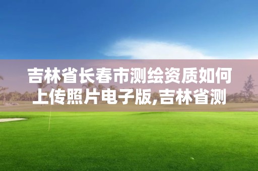 吉林省长春市测绘资质如何上传照片电子版,吉林省测绘资质延期。