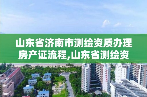 山东省济南市测绘资质办理房产证流程,山东省测绘资质管理规定。