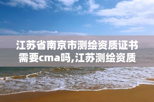 江苏省南京市测绘资质证书需要cma吗,江苏测绘资质申请。