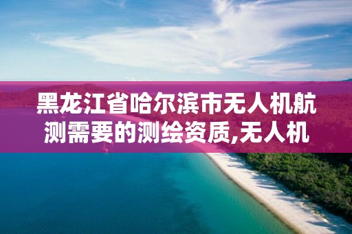 黑龙江省哈尔滨市无人机航测需要的测绘资质,无人机航测测绘前景。