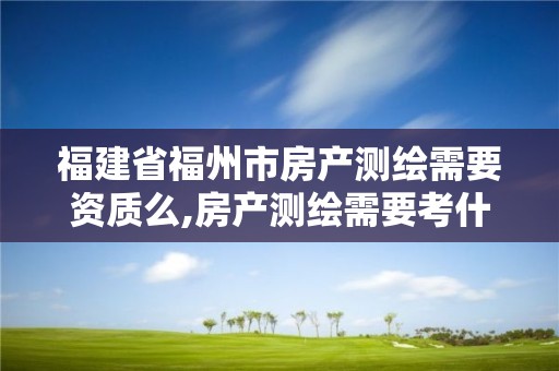 福建省福州市房产测绘需要资质么,房产测绘需要考什么证书。