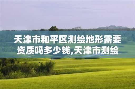 天津市和平区测绘地形需要资质吗多少钱,天津市测绘地理信息研究中心地址。