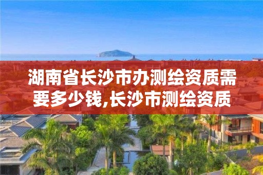 湖南省长沙市办测绘资质需要多少钱,长沙市测绘资质单位名单。