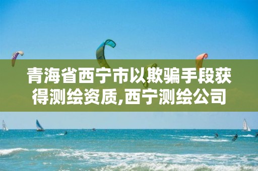 青海省西宁市以欺骗手段获得测绘资质,西宁测绘公司。