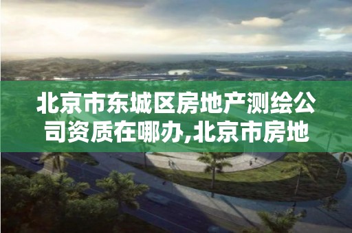 北京市东城区房地产测绘公司资质在哪办,北京市房地产勘察测绘所电话。