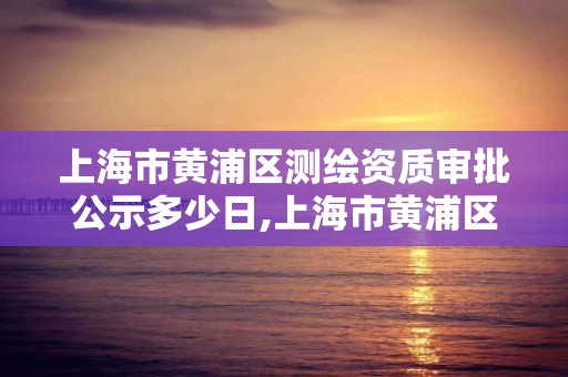 上海市黄浦区测绘资质审批公示多少日,上海市黄浦区测绘资质审批公示多少日。