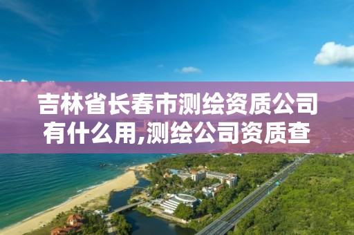 吉林省长春市测绘资质公司有什么用,测绘公司资质查询官方网站。