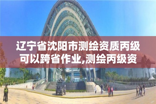 辽宁省沈阳市测绘资质丙级可以跨省作业,测绘丙级资质可以承揽业务范围。