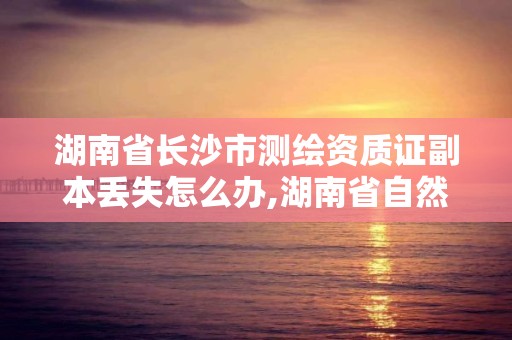 湖南省长沙市测绘资质证副本丢失怎么办,湖南省自然资源厅关于延长测绘资质证书有效期的公告。