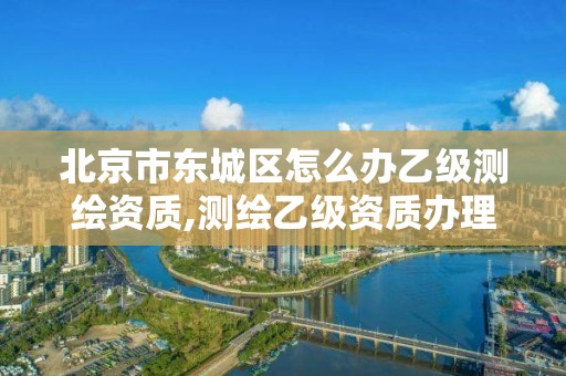 北京市东城区怎么办乙级测绘资质,测绘乙级资质办理。